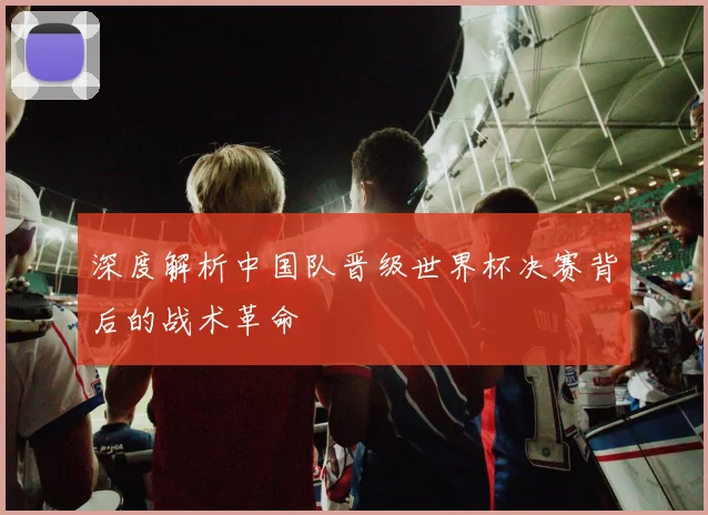 深度解析中国队晋级世界杯决赛背后的战术革命