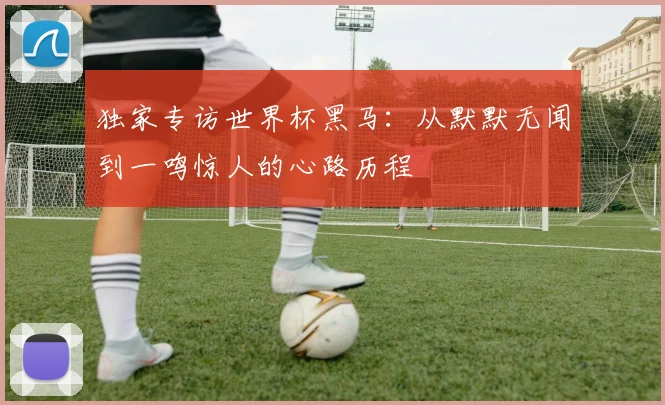 独家专访世界杯黑马：从默默无闻到一鸣惊人的心路历程
