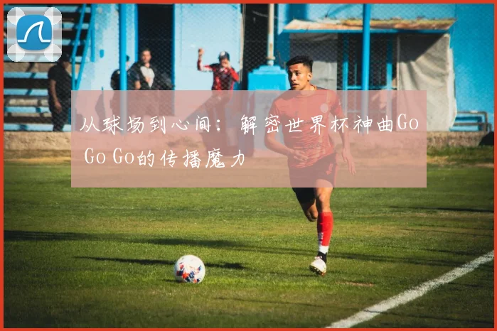 从球场到心间：解密世界杯神曲Go Go Go的传播魔力