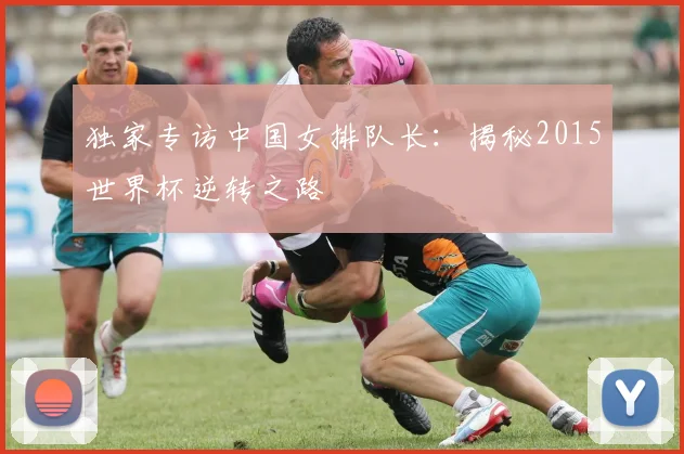 独家专访中国女排队长：揭秘2015世界杯逆转之路