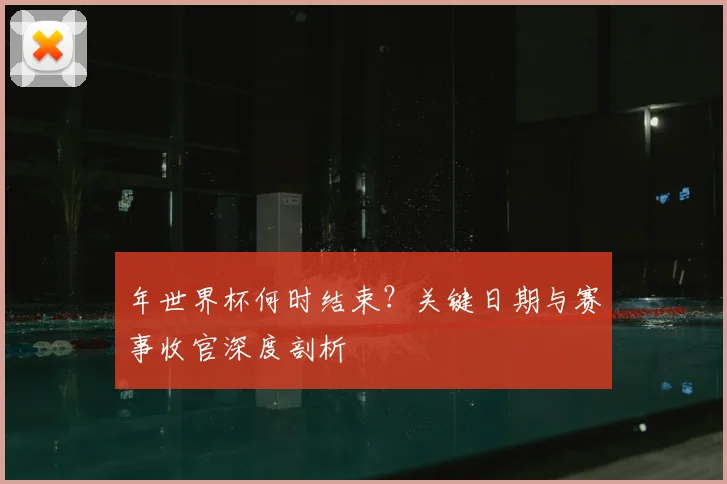 年世界杯何时结束？关键日期与赛事收官深度剖析