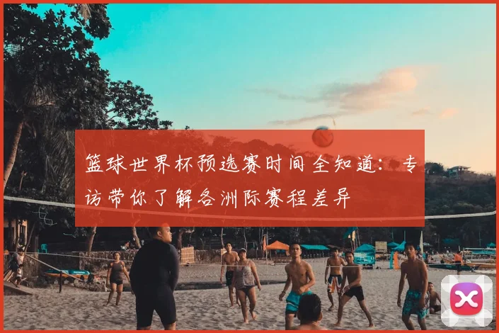 篮球世界杯预选赛时间全知道：专访带你了解各洲际赛程差异