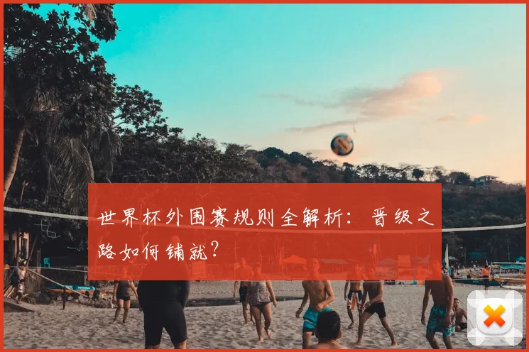 世界杯外围赛规则全解析：晋级之路如何铺就？