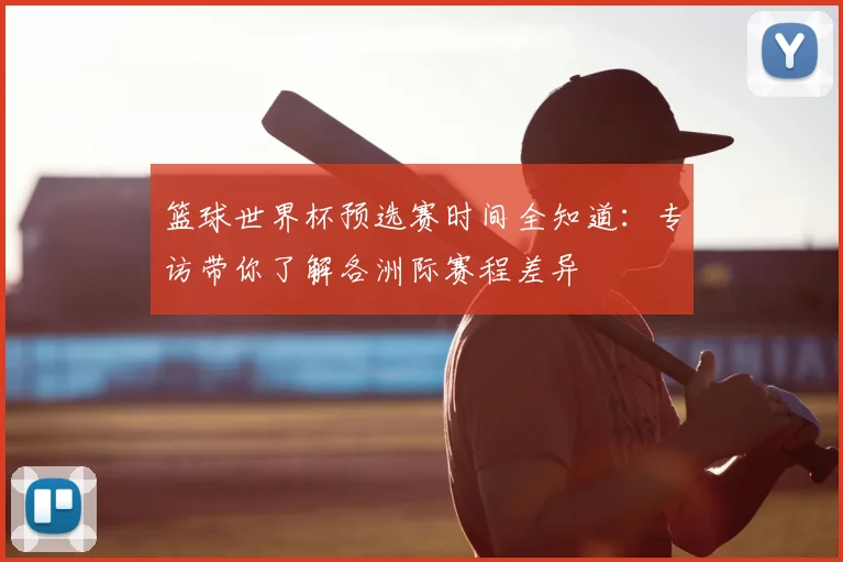 篮球世界杯预选赛时间全知道：专访带你了解各洲际赛程差异