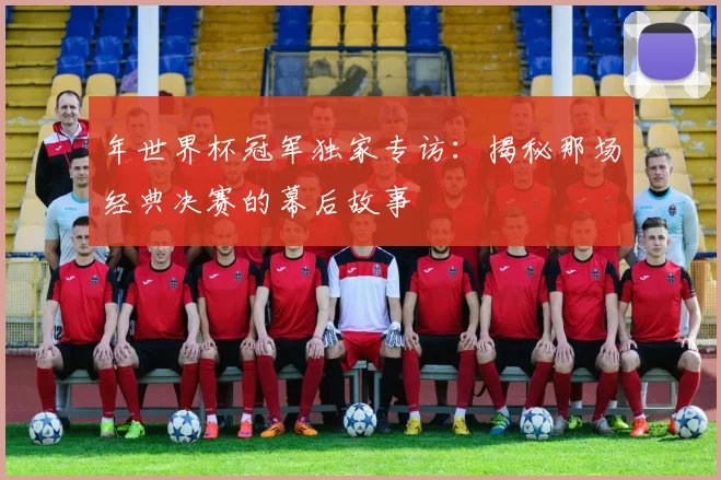 年世界杯冠军独家专访:揭秘那场经典决赛的幕后故事