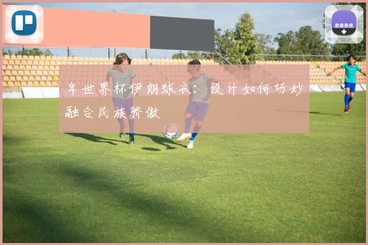 年世界杯伊朗球衣:设计如何巧妙融合民族骄傲