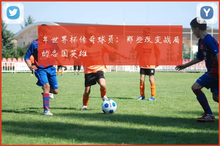 年世界杯传奇球员：那些改变战局的各国英雄