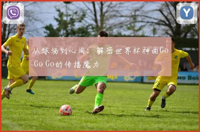 从球场到心间：解密世界杯神曲Go Go Go的传播魔力