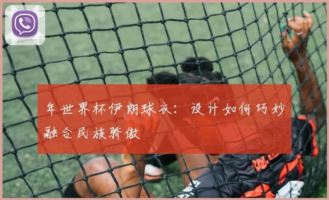 年世界杯伊朗球衣:设计如何巧妙融合民族骄傲